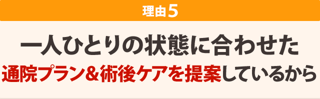 一人ひとりの状態に合わせた 通院プラン&術後ケアを提案しているから